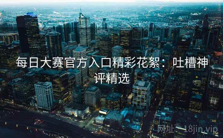 每日大赛官方入口精彩花絮：吐槽神评精选  第2张