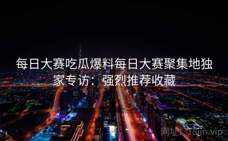 每日大赛吃瓜爆料每日大赛聚集地独家专访:强烈推荐收藏