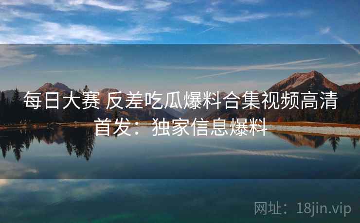 每日大赛 反差吃瓜爆料合集视频高清首发:独家信息爆料