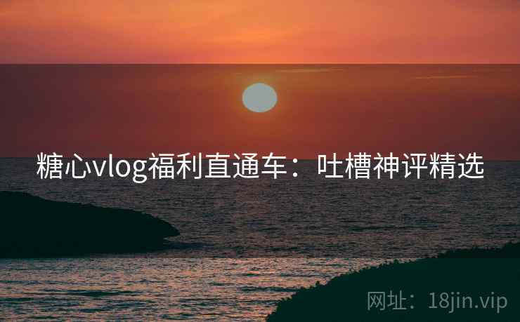 糖心vlog福利直通车:吐槽神评精选