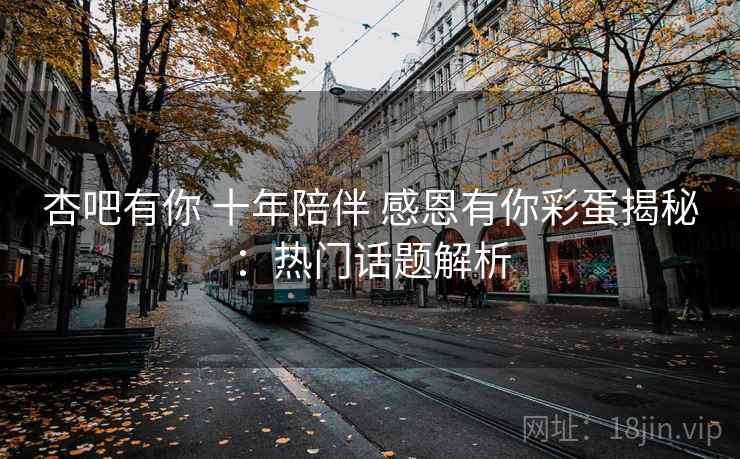 杏吧有你 十年陪伴 感恩有你彩蛋揭秘：热门话题解析