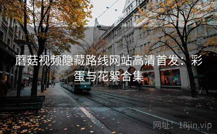 蘑菇视频隐藏路线网站高清首发：彩蛋与花絮合集