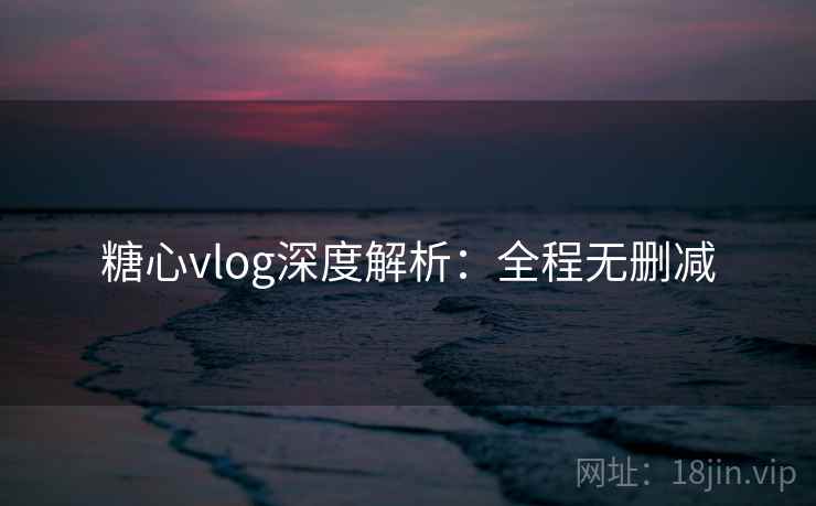 糖心vlog深度解析:全程无删减
