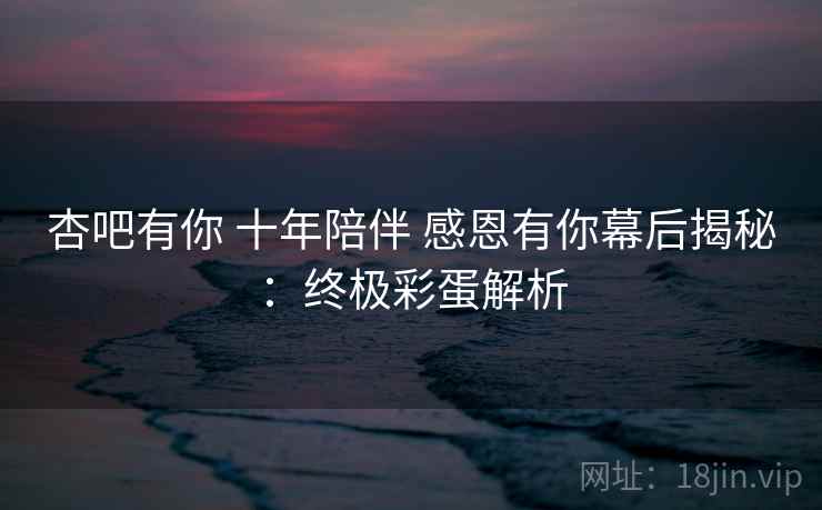 杏吧有你 十年陪伴 感恩有你幕后揭秘：终极彩蛋解析