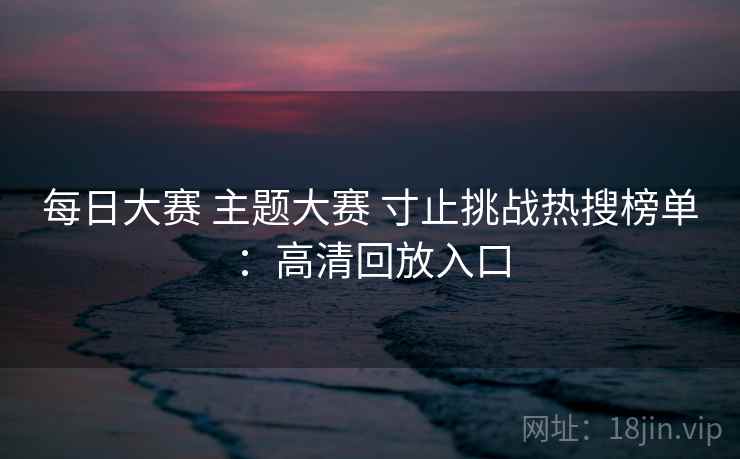每日大赛 主题大赛 寸止挑战热搜榜单:高清回放入口