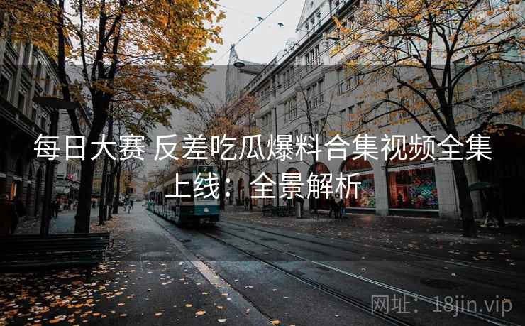 每日大赛 反差吃瓜爆料合集视频全集上线：全景解析