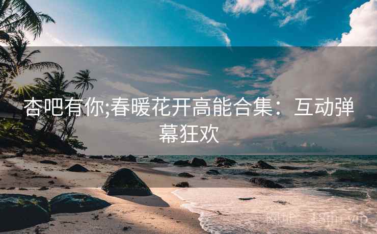 杏吧有你;春暖花开高能合集:互动弹幕狂欢