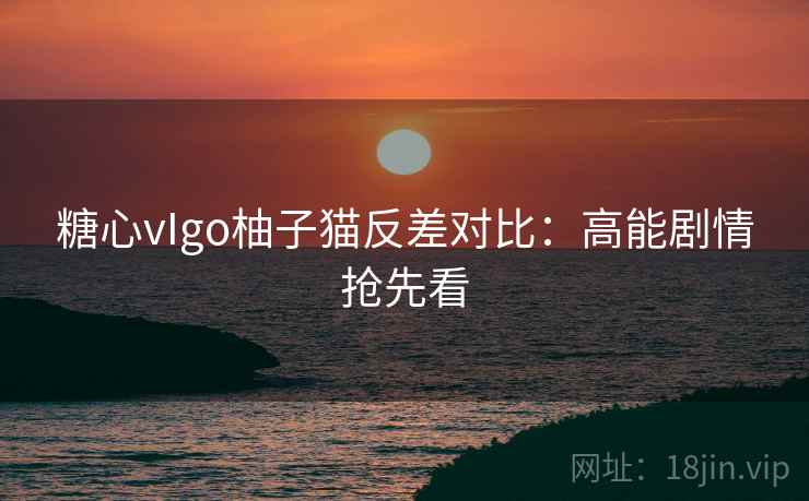 糖心vIgo柚子猫反差对比:高能剧情抢先看