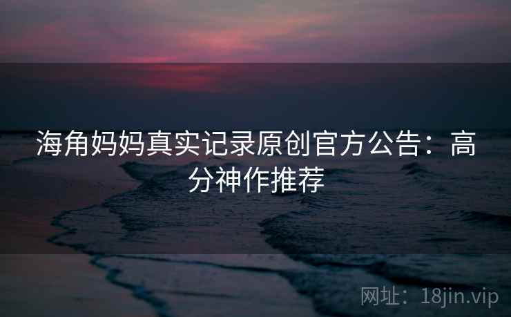 海角妈妈真实记录原创官方公告：高分神作推荐
