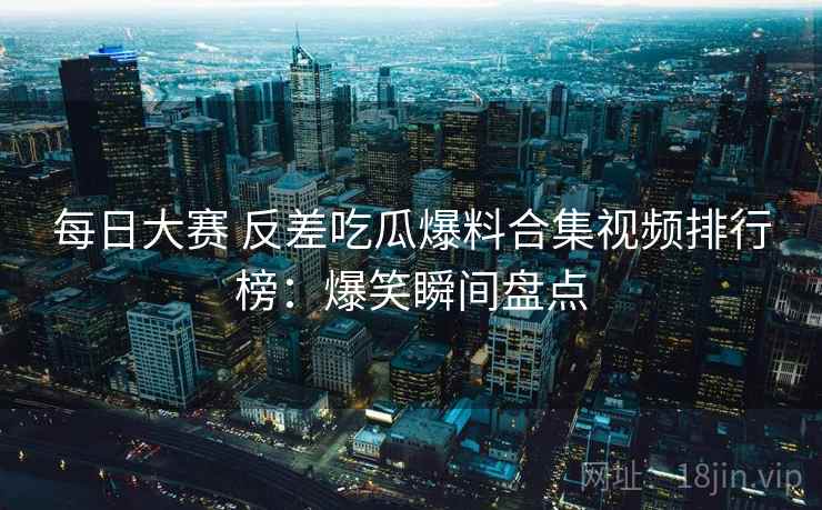 每日大赛 反差吃瓜爆料合集视频排行榜:爆笑瞬间盘点