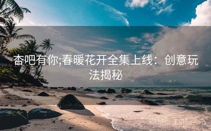杏吧有你;春暖花开全集上线：创意玩法揭秘