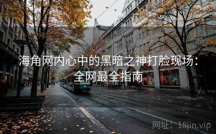 海角网内心中的黑暗之神打脸现场：全网最全指南